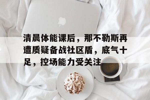 英雄联盟-清晨体能课后，那不勒斯再遭质疑备战社区盾，底气十足，控场能力受关注的简单介绍