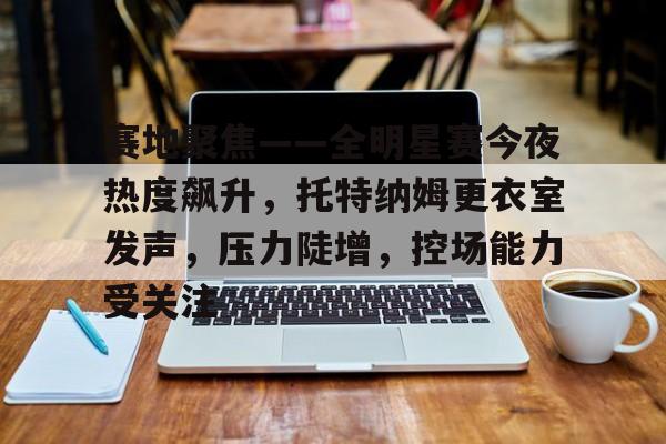 华体会体育-包含赛地聚焦——全明星赛今夜热度飙升，托特纳姆更衣室发声，压力陡增，控场能力受关注的词条